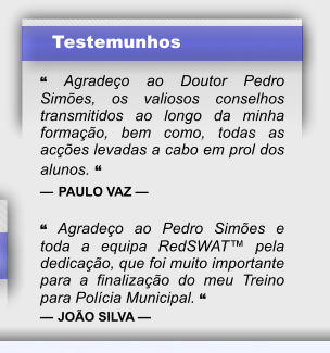 Testemunhos  � Agrade�o ao Doutor Pedro Sim�es, os valiosos conselhos transmitidos ao longo da minha forma��o, bem como, todas as ac��es levadas a cabo em prol dos alunos. � � PAULO VAZ �  � Agrade�o ao Pedro Sim�es e toda a equipa RedSWAT� pela dedica��o, que foi muito importante para a finaliza��o do meu Treino para Pol�cia Municipal. � � JO�O SILVA �