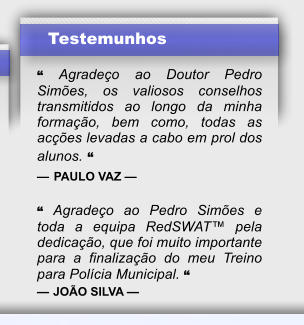 Testemunhos  � Agrade�o ao Doutor Pedro Sim�es, os valiosos conselhos transmitidos ao longo da minha forma��o, bem como, todas as ac��es levadas a cabo em prol dos alunos. � � PAULO VAZ �  � Agrade�o ao Pedro Sim�es e toda a equipa RedSWAT� pela dedica��o, que foi muito importante para a finaliza��o do meu Treino para Pol�cia Municipal. � � JO�O SILVA �