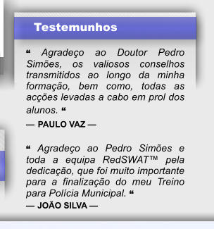 Testemunhos  � Agrade�o ao Doutor Pedro Sim�es, os valiosos conselhos transmitidos ao longo da minha forma��o, bem como, todas as ac��es levadas a cabo em prol dos alunos. � � PAULO VAZ �  � Agrade�o ao Pedro Sim�es e toda a equipa RedSWAT� pela dedica��o, que foi muito importante para a finaliza��o do meu Treino para Pol�cia Municipal. � � JO�O SILVA �